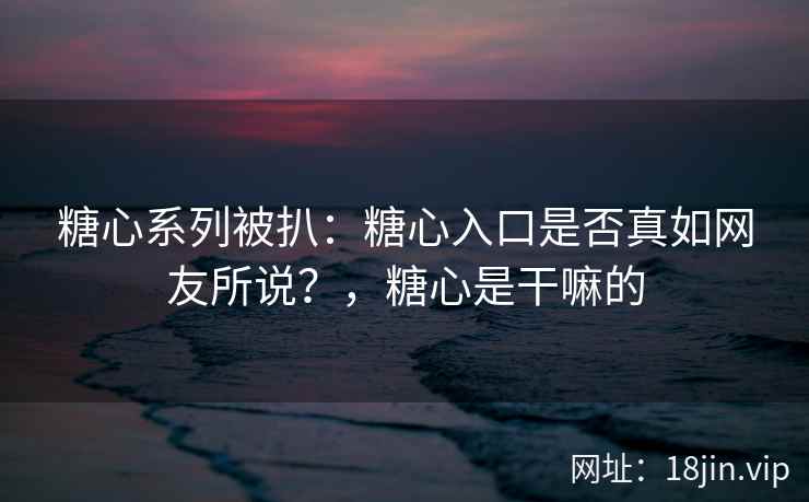 糖心系列被扒：糖心入口是否真如网友所说？，糖心是干嘛的
