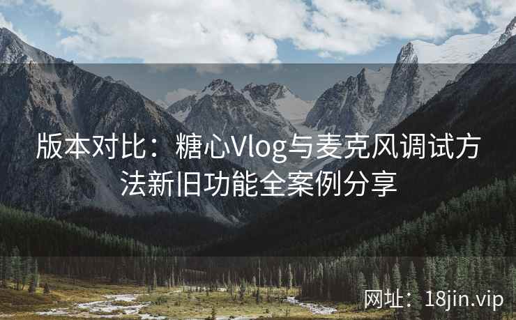 版本对比：糖心Vlog与麦克风调试方法新旧功能全案例分享