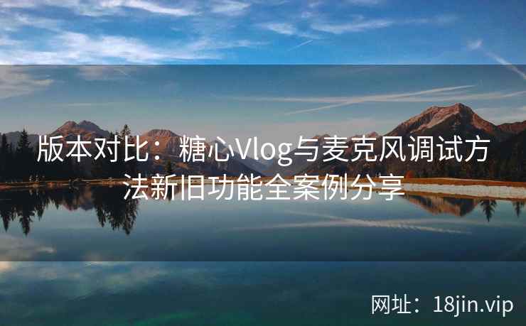 版本对比：糖心Vlog与麦克风调试方法新旧功能全案例分享