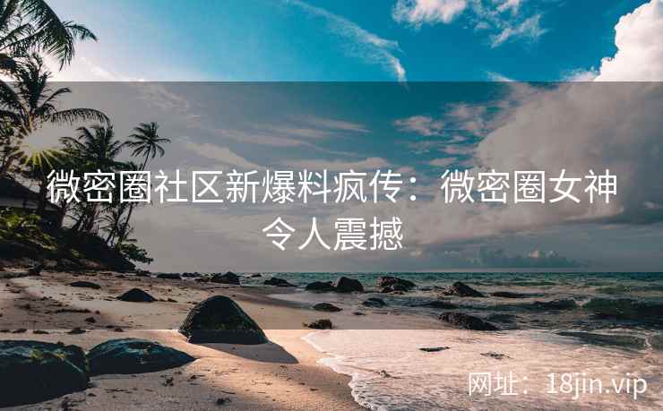 微密圈社区新爆料疯传：微密圈女神令人震撼
