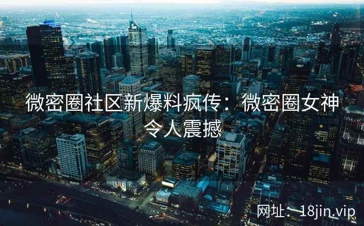 微密圈社区新爆料疯传：微密圈女神令人震撼