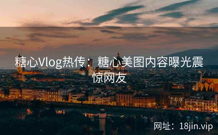 糖心Vlog热传：糖心美图内容曝光震惊网友
