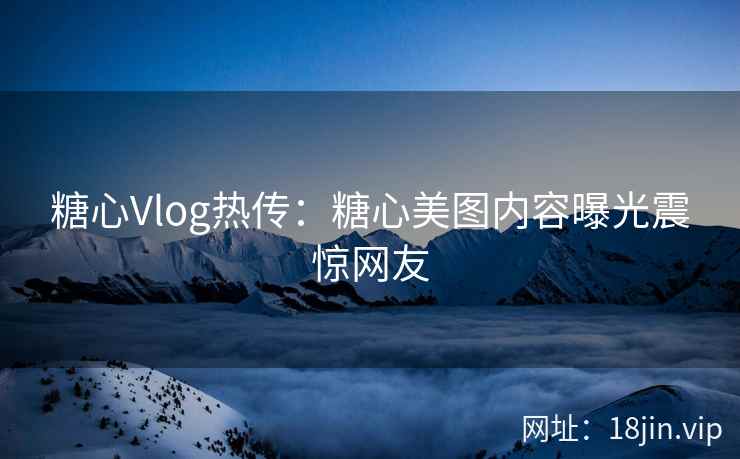 糖心Vlog热传：糖心美图内容曝光震惊网友
