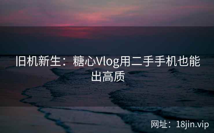 旧机新生：糖心Vlog用二手手机也能出高质