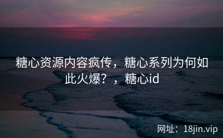 糖心资源内容疯传，糖心系列为何如此火爆？，糖心id