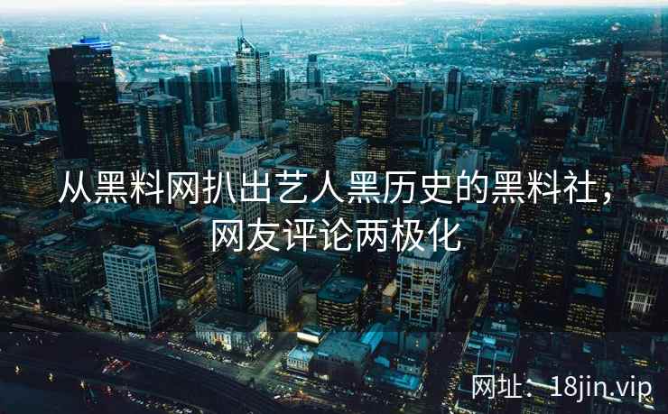 从黑料网扒出艺人黑历史的黑料社，网友评论两极化