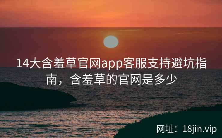 14大含羞草官网app客服支持避坑指南，含羞草的官网是多少