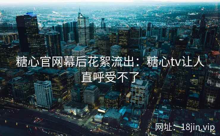 糖心官网幕后花絮流出：糖心tv让人直呼受不了