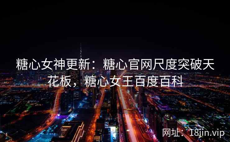 糖心女神更新：糖心官网尺度突破天花板，糖心女王百度百科