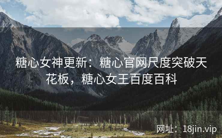 糖心女神更新：糖心官网尺度突破天花板，糖心女王百度百科