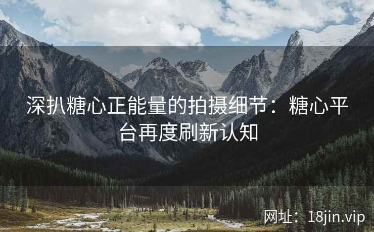 深扒糖心正能量的拍摄细节：糖心平台再度刷新认知