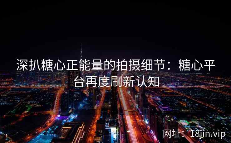 深扒糖心正能量的拍摄细节：糖心平台再度刷新认知