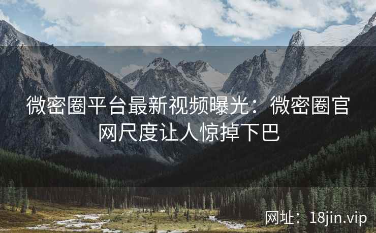 微密圈平台最新视频曝光：微密圈官网尺度让人惊掉下巴