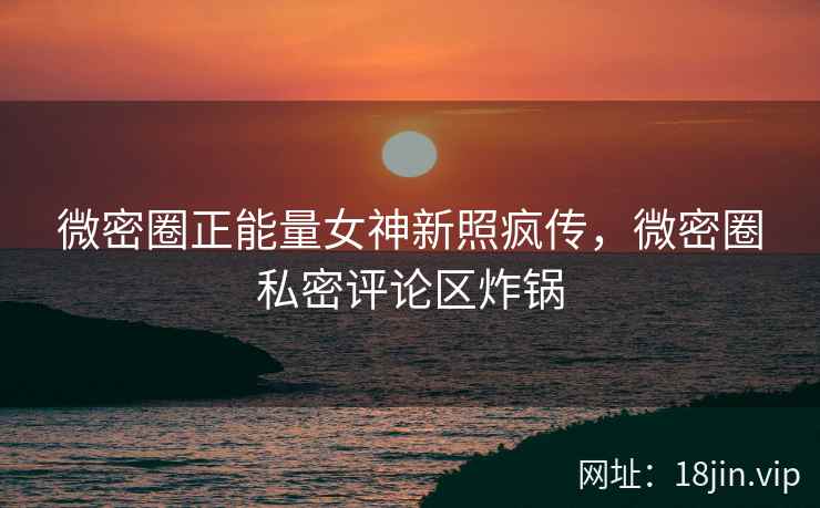 微密圈正能量女神新照疯传，微密圈私密评论区炸锅