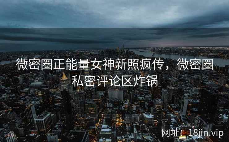 微密圈正能量女神新照疯传，微密圈私密评论区炸锅