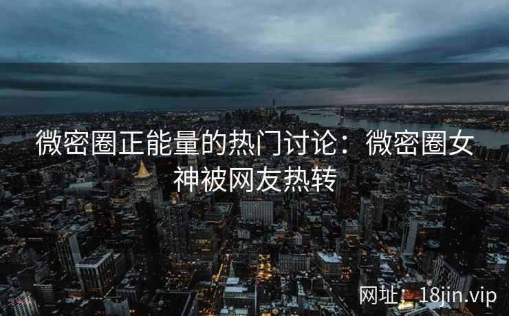微密圈正能量的热门讨论：微密圈女神被网友热转