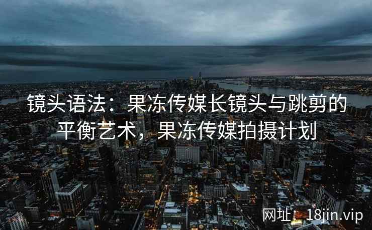 镜头语法：果冻传媒长镜头与跳剪的平衡艺术，果冻传媒拍摄计划