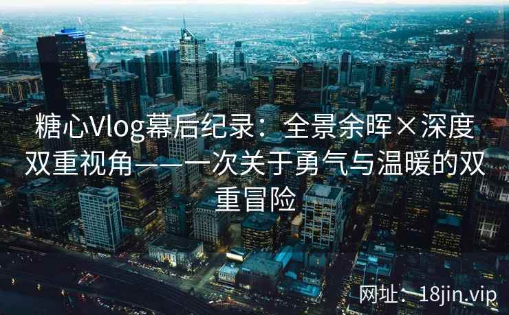 糖心Vlog幕后纪录：全景余晖×深度双重视角——一次关于勇气与温暖的双重冒险