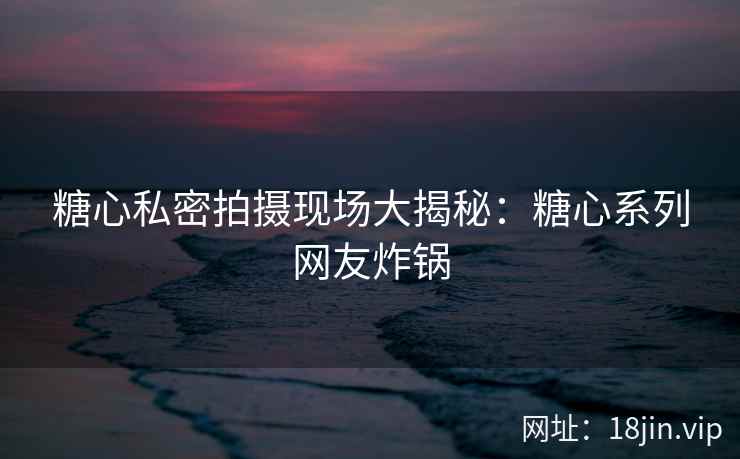 糖心私密拍摄现场大揭秘：糖心系列网友炸锅