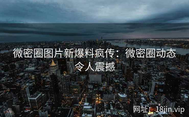 微密圈图片新爆料疯传：微密圈动态令人震撼