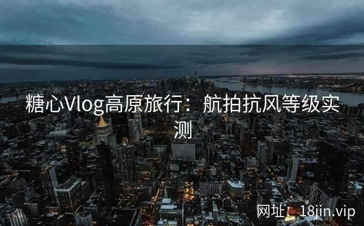 糖心Vlog高原旅行：航拍抗风等级实测