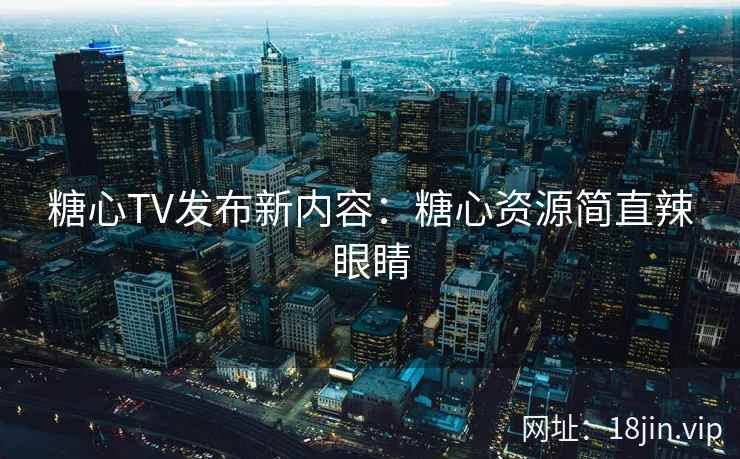 糖心TV发布新内容：糖心资源简直辣眼睛