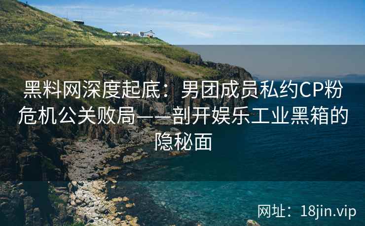 黑料网深度起底：男团成员私约CP粉危机公关败局——剖开娱乐工业黑箱的隐秘面